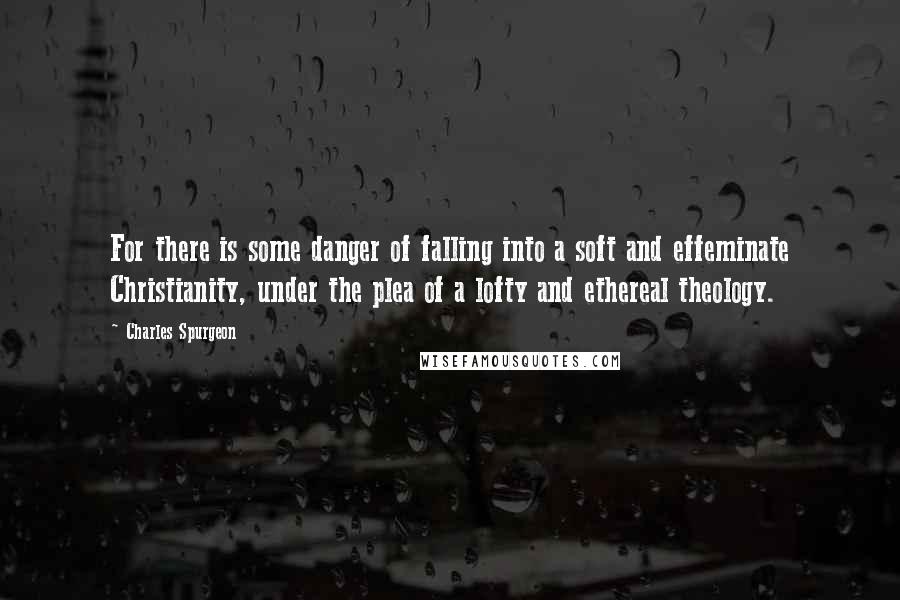 Charles Spurgeon Quotes: For there is some danger of falling into a soft and effeminate Christianity, under the plea of a lofty and ethereal theology.