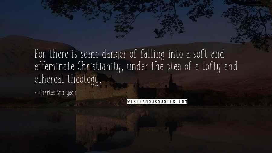 Charles Spurgeon Quotes: For there is some danger of falling into a soft and effeminate Christianity, under the plea of a lofty and ethereal theology.