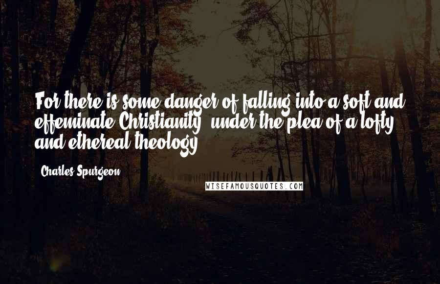 Charles Spurgeon Quotes: For there is some danger of falling into a soft and effeminate Christianity, under the plea of a lofty and ethereal theology.