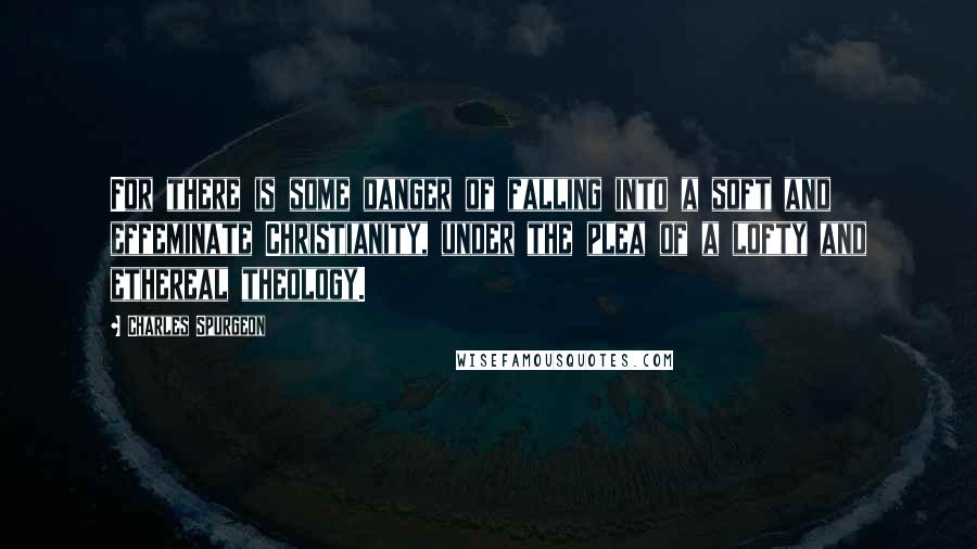 Charles Spurgeon Quotes: For there is some danger of falling into a soft and effeminate Christianity, under the plea of a lofty and ethereal theology.