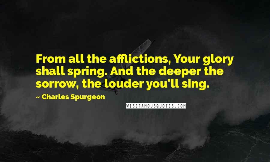 Charles Spurgeon Quotes: From all the afflictions, Your glory shall spring. And the deeper the sorrow, the louder you'll sing.