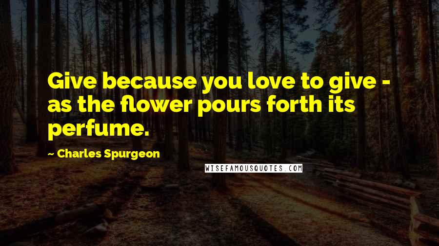 Charles Spurgeon Quotes: Give because you love to give - as the flower pours forth its perfume.