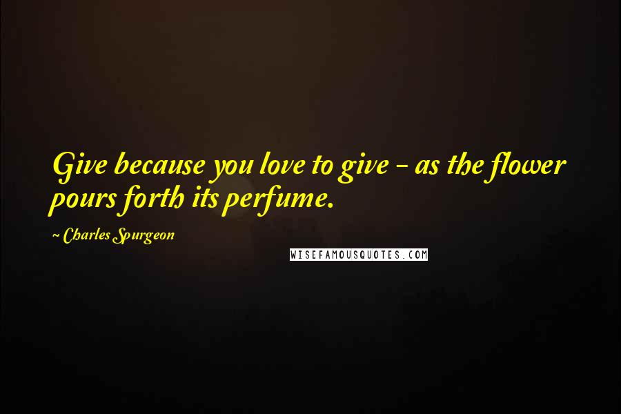 Charles Spurgeon Quotes: Give because you love to give - as the flower pours forth its perfume.