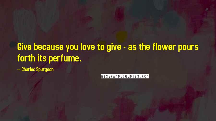 Charles Spurgeon Quotes: Give because you love to give - as the flower pours forth its perfume.