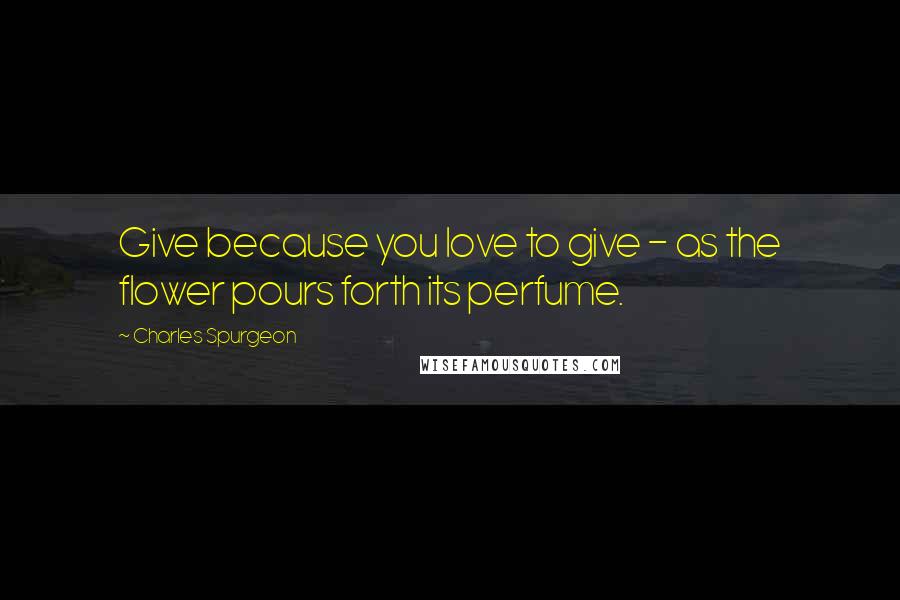 Charles Spurgeon Quotes: Give because you love to give - as the flower pours forth its perfume.