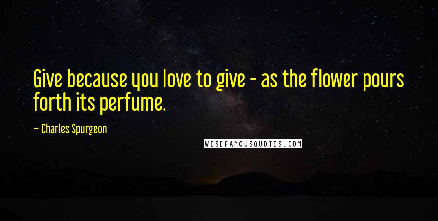 Charles Spurgeon Quotes: Give because you love to give - as the flower pours forth its perfume.
