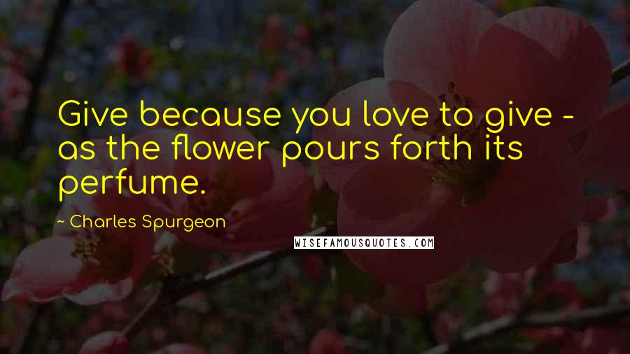 Charles Spurgeon Quotes: Give because you love to give - as the flower pours forth its perfume.