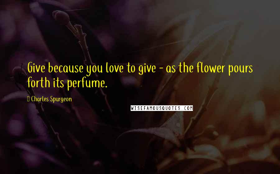 Charles Spurgeon Quotes: Give because you love to give - as the flower pours forth its perfume.