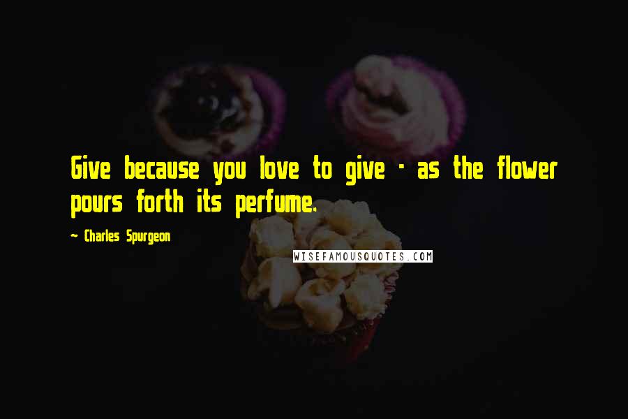 Charles Spurgeon Quotes: Give because you love to give - as the flower pours forth its perfume.