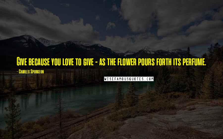 Charles Spurgeon Quotes: Give because you love to give - as the flower pours forth its perfume.