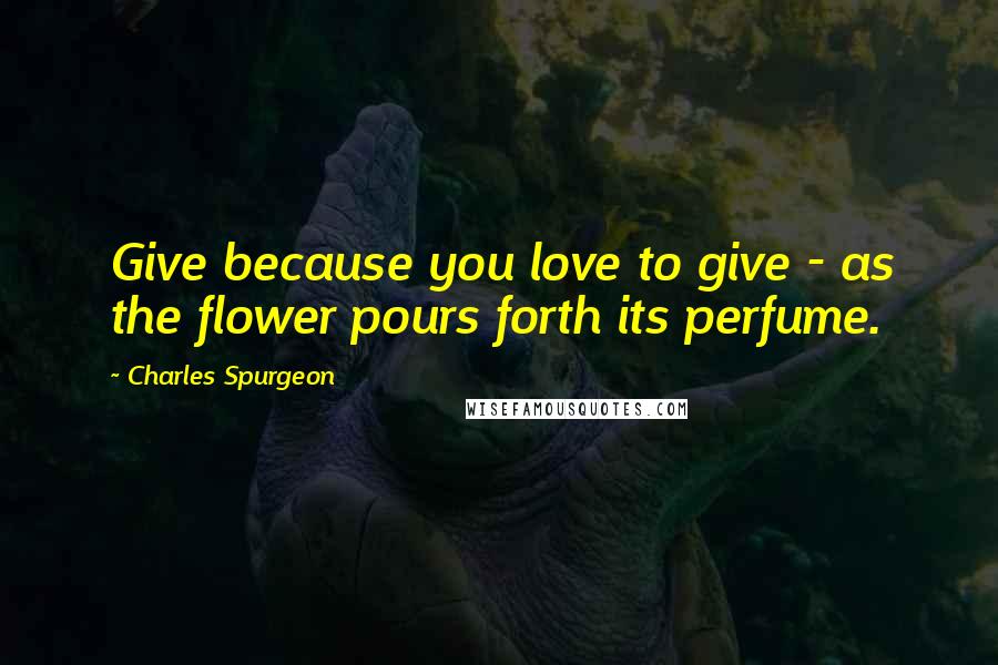 Charles Spurgeon Quotes: Give because you love to give - as the flower pours forth its perfume.