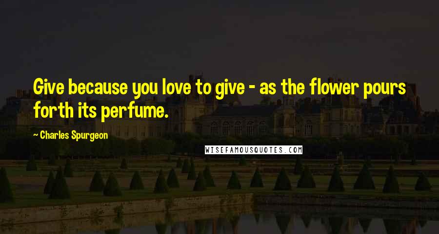 Charles Spurgeon Quotes: Give because you love to give - as the flower pours forth its perfume.