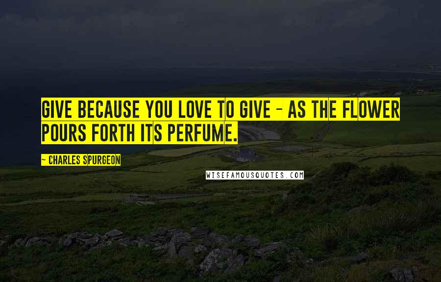 Charles Spurgeon Quotes: Give because you love to give - as the flower pours forth its perfume.