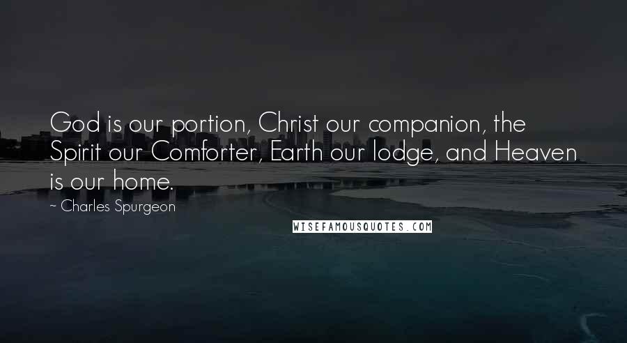 Charles Spurgeon Quotes: God is our portion, Christ our companion, the Spirit our Comforter, Earth our lodge, and Heaven is our home.