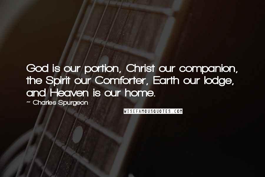 Charles Spurgeon Quotes: God is our portion, Christ our companion, the Spirit our Comforter, Earth our lodge, and Heaven is our home.