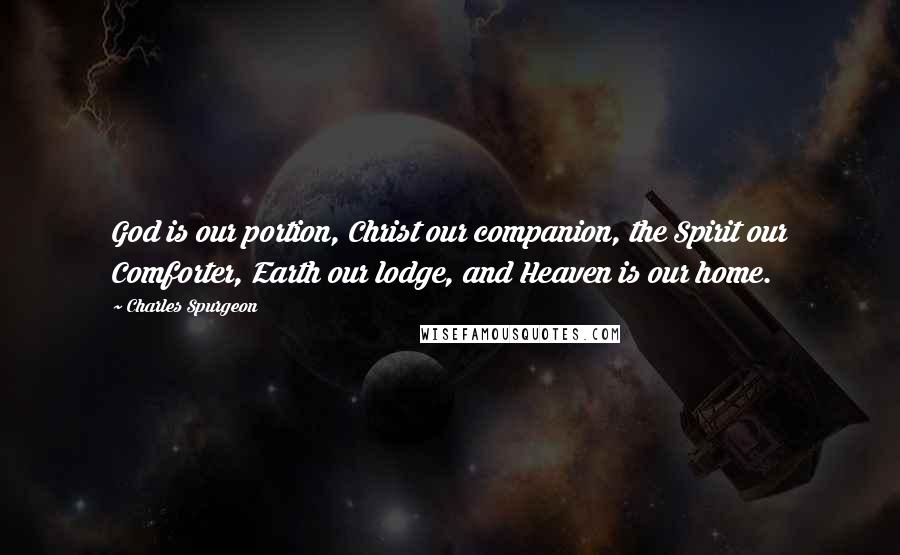 Charles Spurgeon Quotes: God is our portion, Christ our companion, the Spirit our Comforter, Earth our lodge, and Heaven is our home.