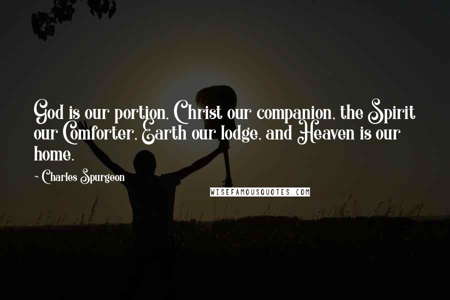 Charles Spurgeon Quotes: God is our portion, Christ our companion, the Spirit our Comforter, Earth our lodge, and Heaven is our home.