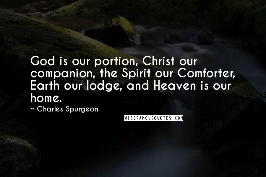 Charles Spurgeon Quotes: God is our portion, Christ our companion, the Spirit our Comforter, Earth our lodge, and Heaven is our home.