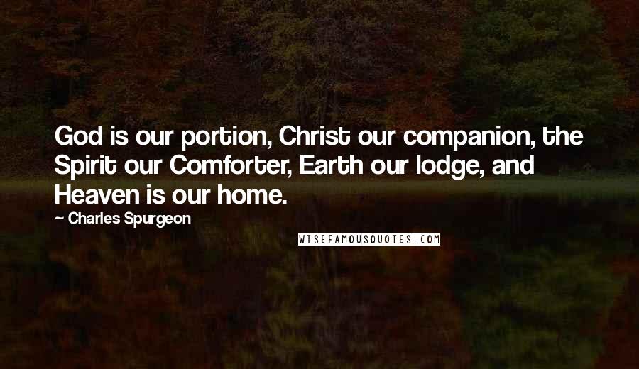Charles Spurgeon Quotes: God is our portion, Christ our companion, the Spirit our Comforter, Earth our lodge, and Heaven is our home.