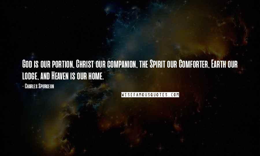 Charles Spurgeon Quotes: God is our portion, Christ our companion, the Spirit our Comforter, Earth our lodge, and Heaven is our home.