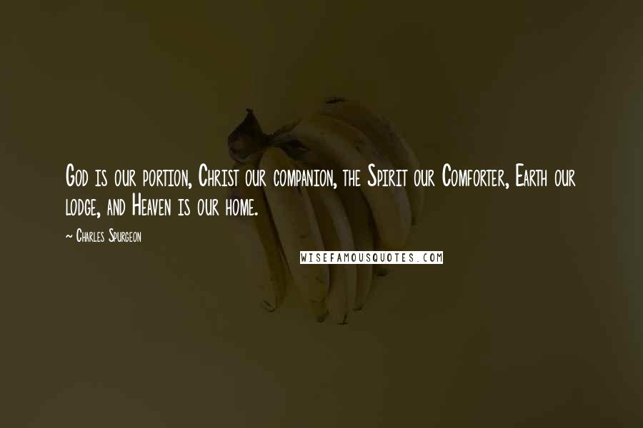 Charles Spurgeon Quotes: God is our portion, Christ our companion, the Spirit our Comforter, Earth our lodge, and Heaven is our home.