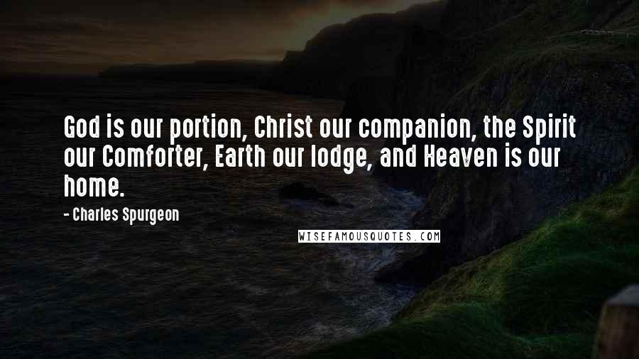 Charles Spurgeon Quotes: God is our portion, Christ our companion, the Spirit our Comforter, Earth our lodge, and Heaven is our home.