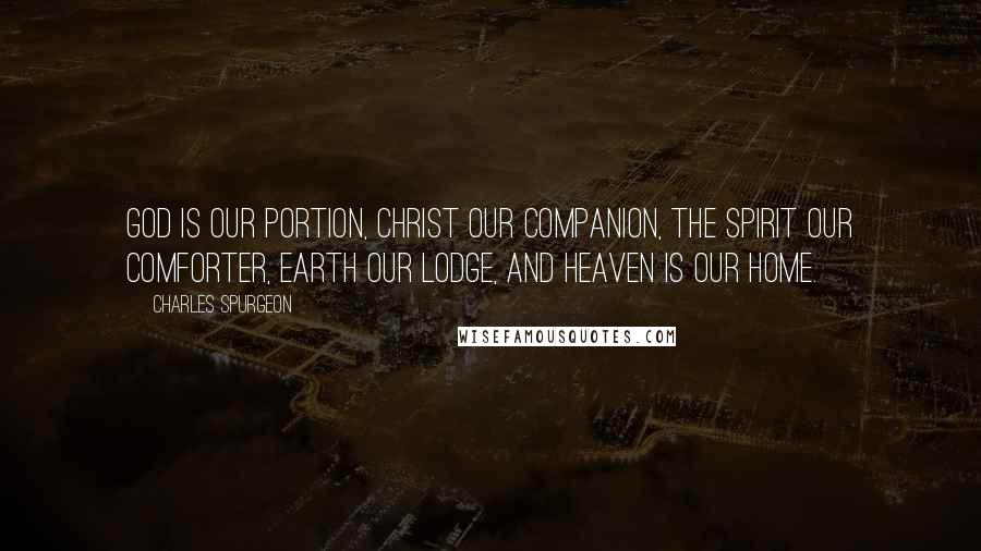 Charles Spurgeon Quotes: God is our portion, Christ our companion, the Spirit our Comforter, Earth our lodge, and Heaven is our home.