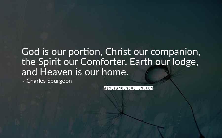 Charles Spurgeon Quotes: God is our portion, Christ our companion, the Spirit our Comforter, Earth our lodge, and Heaven is our home.