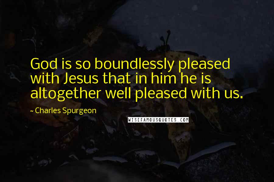 Charles Spurgeon Quotes: God is so boundlessly pleased with Jesus that in him he is altogether well pleased with us.