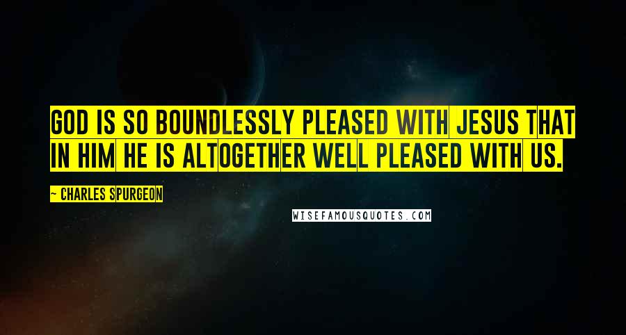 Charles Spurgeon Quotes: God is so boundlessly pleased with Jesus that in him he is altogether well pleased with us.