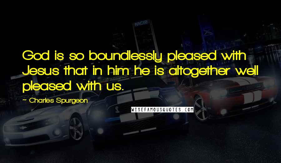 Charles Spurgeon Quotes: God is so boundlessly pleased with Jesus that in him he is altogether well pleased with us.