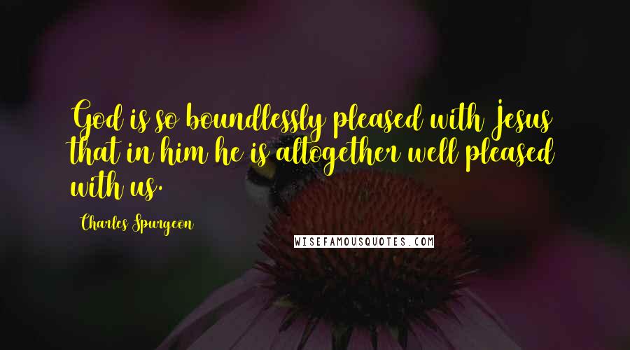 Charles Spurgeon Quotes: God is so boundlessly pleased with Jesus that in him he is altogether well pleased with us.