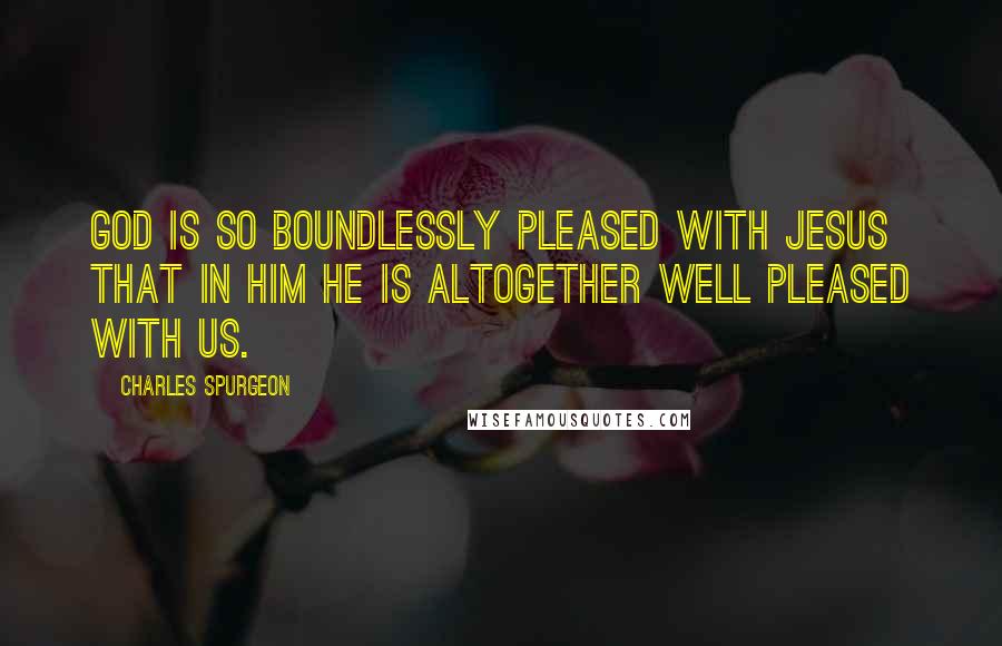 Charles Spurgeon Quotes: God is so boundlessly pleased with Jesus that in him he is altogether well pleased with us.