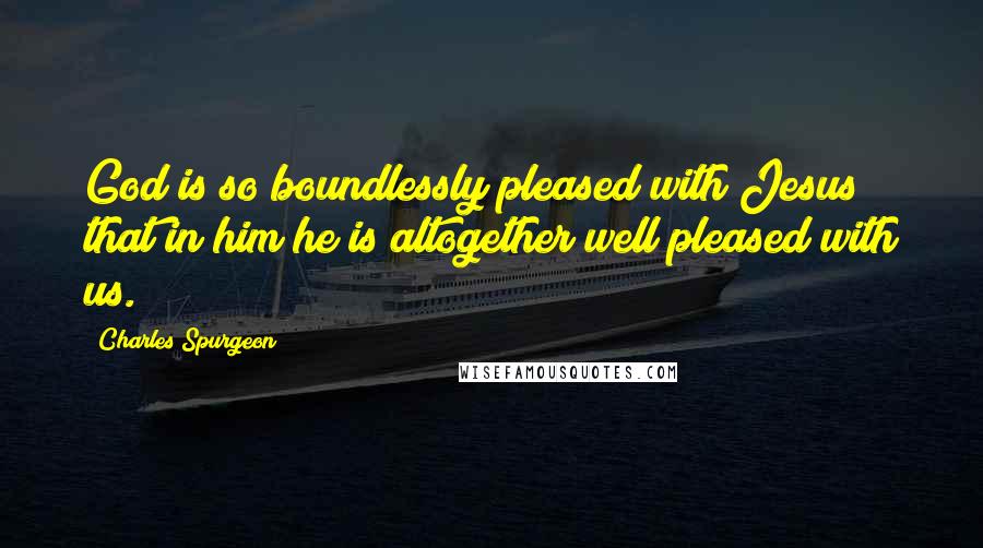 Charles Spurgeon Quotes: God is so boundlessly pleased with Jesus that in him he is altogether well pleased with us.