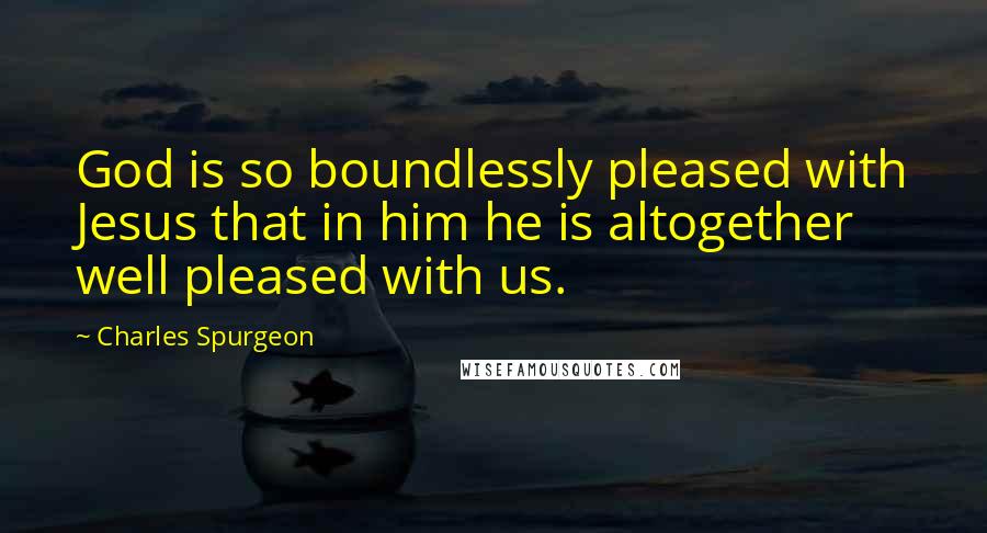 Charles Spurgeon Quotes: God is so boundlessly pleased with Jesus that in him he is altogether well pleased with us.
