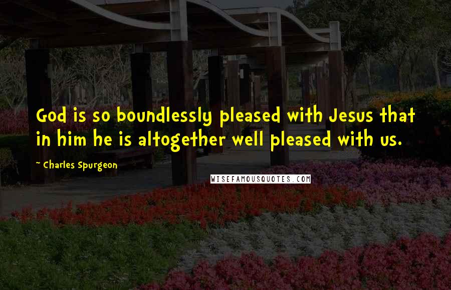 Charles Spurgeon Quotes: God is so boundlessly pleased with Jesus that in him he is altogether well pleased with us.