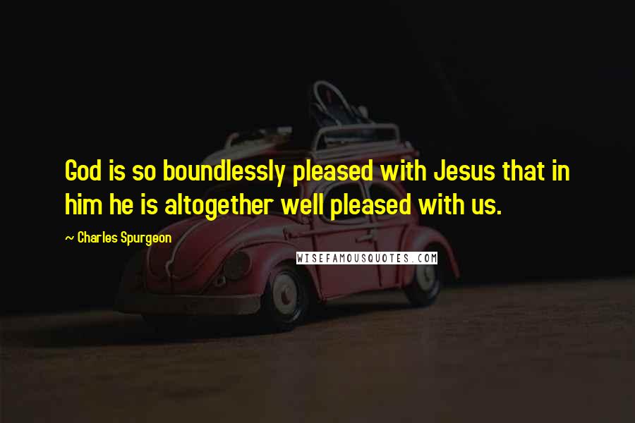 Charles Spurgeon Quotes: God is so boundlessly pleased with Jesus that in him he is altogether well pleased with us.