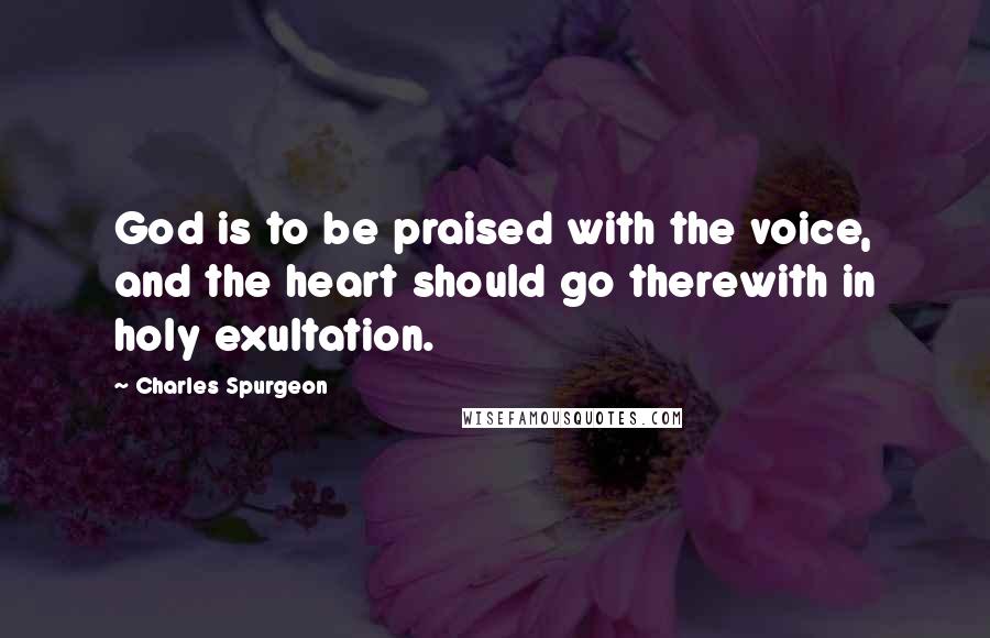 Charles Spurgeon Quotes: God is to be praised with the voice, and the heart should go therewith in holy exultation.