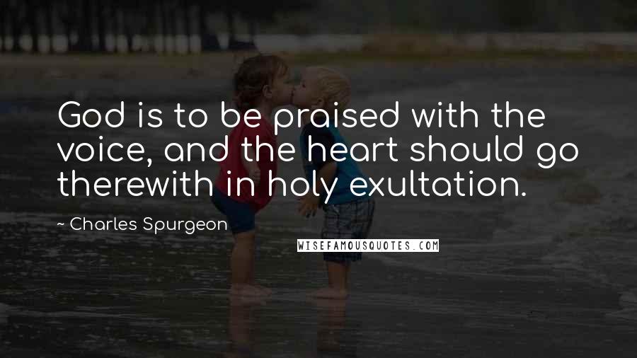 Charles Spurgeon Quotes: God is to be praised with the voice, and the heart should go therewith in holy exultation.