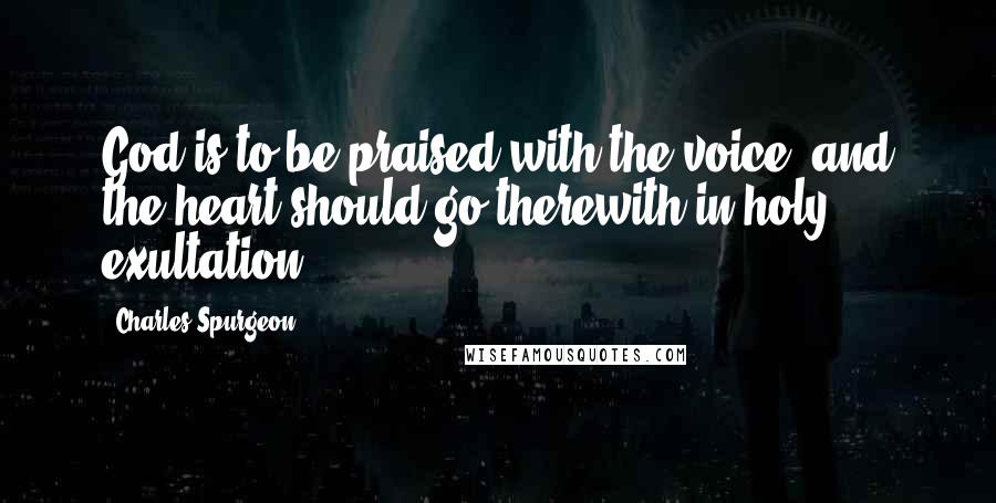 Charles Spurgeon Quotes: God is to be praised with the voice, and the heart should go therewith in holy exultation.