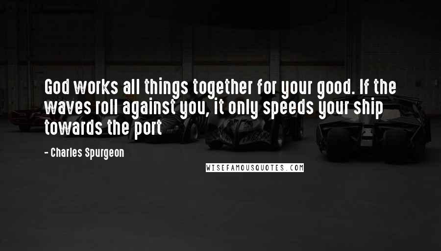 Charles Spurgeon Quotes: God works all things together for your good. If the waves roll against you, it only speeds your ship towards the port