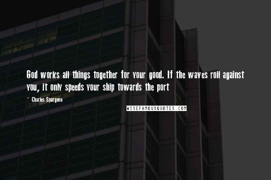 Charles Spurgeon Quotes: God works all things together for your good. If the waves roll against you, it only speeds your ship towards the port