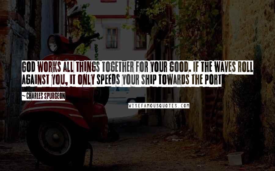 Charles Spurgeon Quotes: God works all things together for your good. If the waves roll against you, it only speeds your ship towards the port