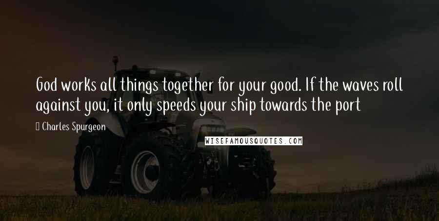 Charles Spurgeon Quotes: God works all things together for your good. If the waves roll against you, it only speeds your ship towards the port