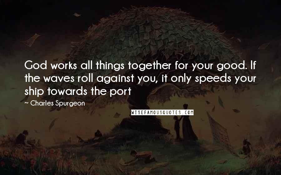 Charles Spurgeon Quotes: God works all things together for your good. If the waves roll against you, it only speeds your ship towards the port