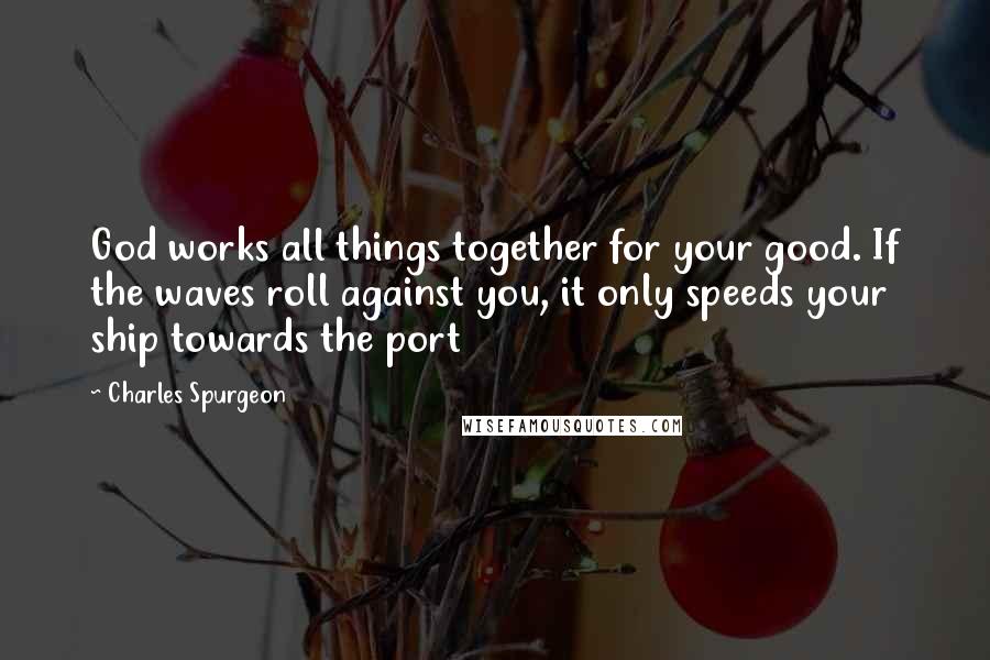 Charles Spurgeon Quotes: God works all things together for your good. If the waves roll against you, it only speeds your ship towards the port