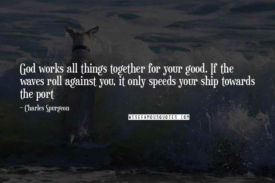 Charles Spurgeon Quotes: God works all things together for your good. If the waves roll against you, it only speeds your ship towards the port