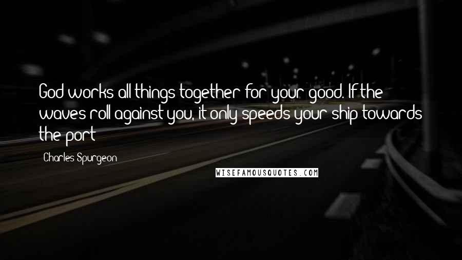 Charles Spurgeon Quotes: God works all things together for your good. If the waves roll against you, it only speeds your ship towards the port