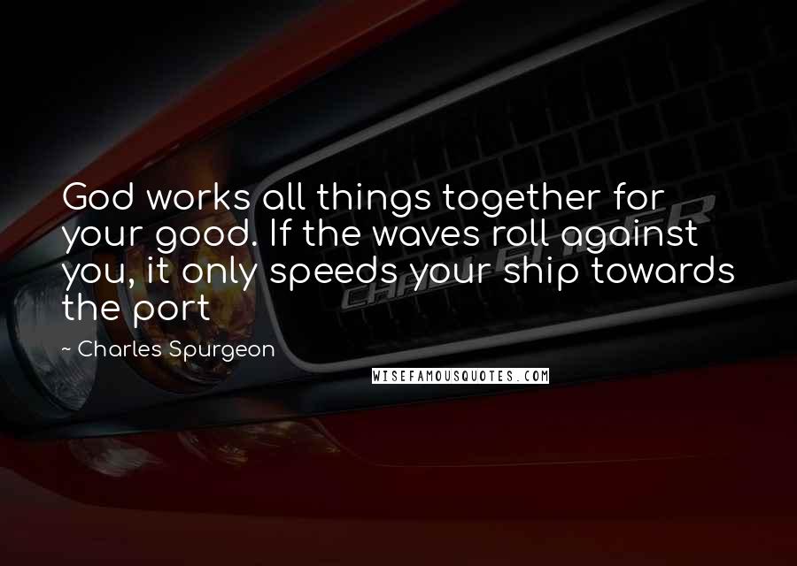 Charles Spurgeon Quotes: God works all things together for your good. If the waves roll against you, it only speeds your ship towards the port