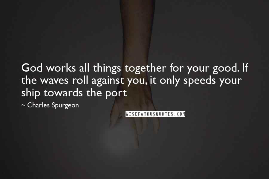 Charles Spurgeon Quotes: God works all things together for your good. If the waves roll against you, it only speeds your ship towards the port